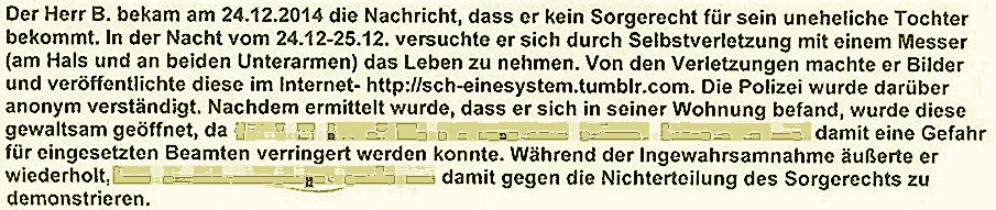 Der Herr B. bekam am 24.12.2014 die Nachricht, dass er kein Sorgerecht f&uuml;r seine uneheliche Tochter bekommt. In der Nacht vom 24.12-25.12. versuchte er sich durch Selbstverletzung mit einem Messer (am Hals und an beiden Unterarmen) das Leben zu nehmen. Von den Verletzungen machte er Bilder und ver�&ouml;ffentlichte diese im lnternet- http://sch-einesystem.tumblr.com. Die Polizei wurde dar&uuml;ber anonym verst&ouml;ndigt. Nachdem ermittelt wurde, dass er sich in seiner Wohnung befand, wurde diese gewaltsam ge&ouml;ffnet�da damit eine Gefahr f&uuml;r eingesetzten Beamten verringert werden konnte. W&auml;hrend der Ingewahrsamnahme &auml;u&szlig;rte er wiederholt�gegen die Nichterteilung des Sorgerechts zu demonstrieren.